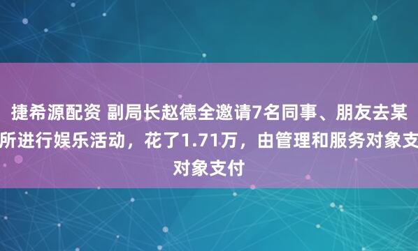 捷希源配资 副局长赵德全邀请7名同事、朋友去某场所进行娱乐活动，花了1.71万，由管理和服务对象支付