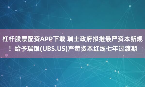 杠杆股票配资APP下载 瑞士政府拟推最严资本新规！给予瑞银(UBS.US)严苛资本红线七年过渡期
