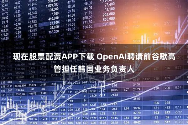 现在股票配资APP下载 OpenAI聘请前谷歌高管担任韩国业务负责人