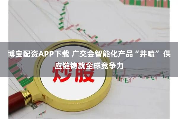 博宝配资APP下载 广交会智能化产品“井喷” 供应链铸就全球竞争力
