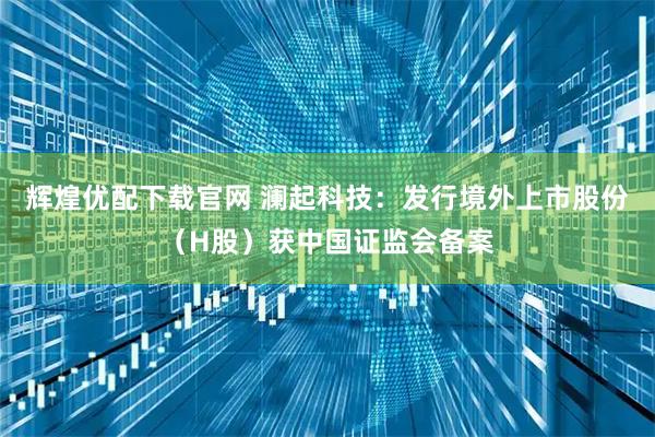 辉煌优配下载官网 澜起科技:发行境外上市股份(H股)获中国证监会备案