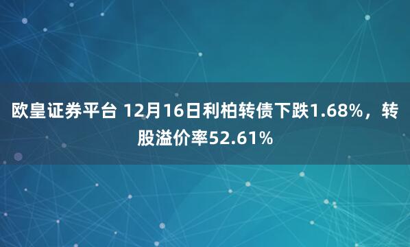 欧皇证券平台 12月16日利柏转债下跌1.68%，转股溢价率52.61%