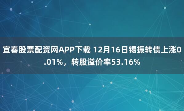 宜春股票配资网APP下载 12月16日锡振转债上涨0.01%，转股溢价率53.16%
