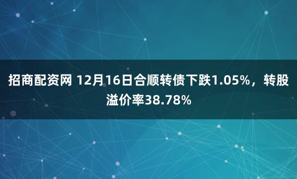 招商配资网 12月16日合顺转债下跌1.05%，转股溢价率38.78%