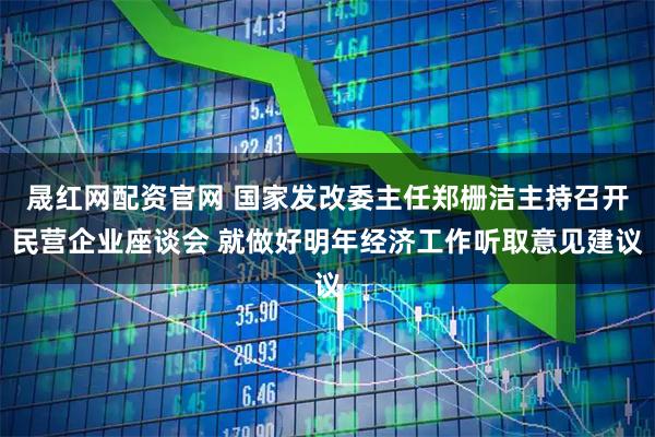 晟红网配资官网 国家发改委主任郑栅洁主持召开民营企业座谈会 就做好明年经济工作听取意见建议