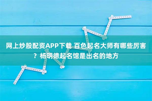 网上炒股配资APP下载 百色起名大师有哪些厉害？杨明德起名馆是出名的地方