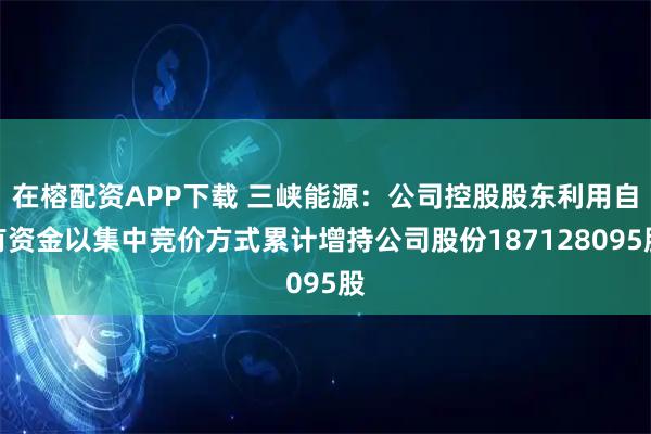在榕配资APP下载 三峡能源：公司控股股东利用自有资金以集中竞价方式累计增持公司股份187128095股