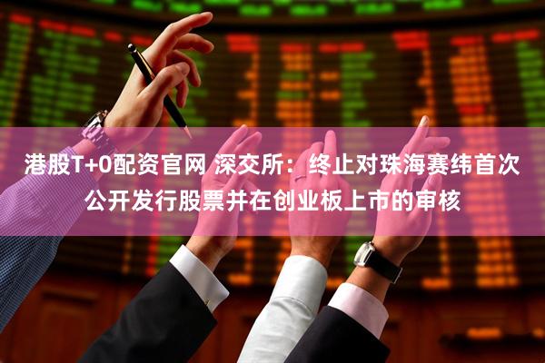 港股T+0配资官网 深交所：终止对珠海赛纬首次公开发行股票并在创业板上市的审核