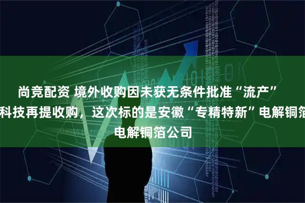 尚竞配资 境外收购因未获无条件批准“流产”   德福科技再提收购，这次标的是安徽“专精特新”电解铜箔公司