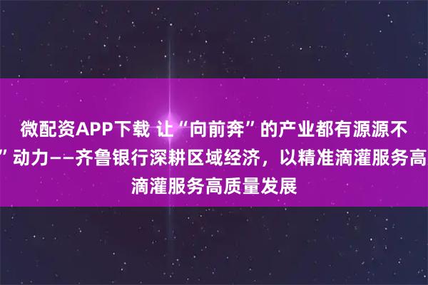 微配资APP下载 让“向前奔”的产业都有源源不断的“贷”动力——齐鲁银行深耕区域经济，以精准滴灌服务高质量发展