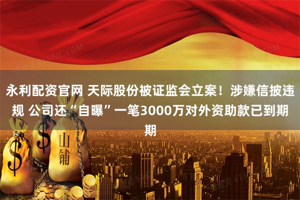 永利配资官网 天际股份被证监会立案！涉嫌信披违规 公司还“自曝”一笔3000万对外资助款已到期