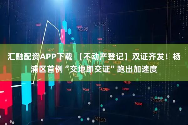 汇融配资APP下载 【不动产登记】双证齐发！杨浦区首例“交地即交证”跑出加速度