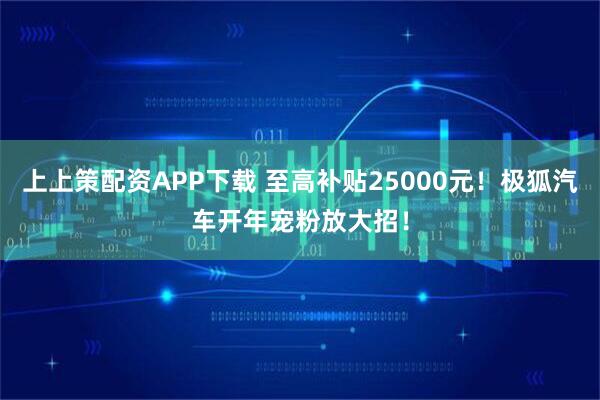 上上策配资APP下载 至高补贴25000元！极狐汽车开年宠粉放大招！