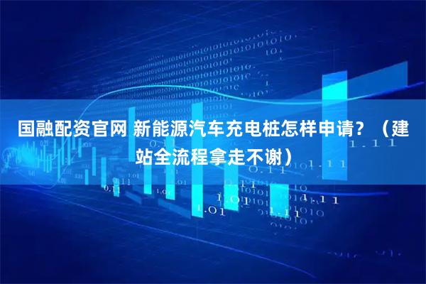 国融配资官网 新能源汽车充电桩怎样申请？（建站全流程拿走不谢）