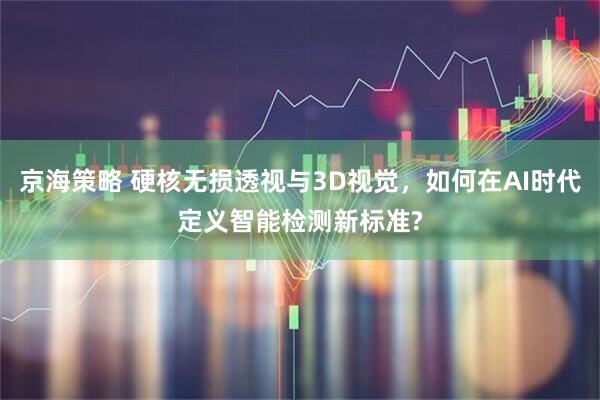 京海策略 硬核无损透视与3D视觉，如何在AI时代定义智能检测新标准?