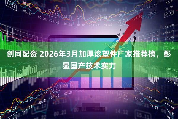创同配资 2026年3月加厚滚塑件厂家推荐榜，彰显国产技术实力