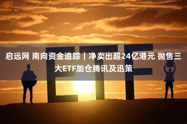 启远网 南向资金追踪｜净卖出超24亿港元 抛售三大ETF加仓腾讯及迅策