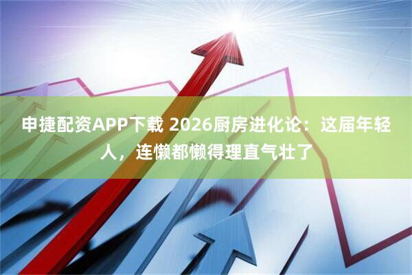 申捷配资APP下载 2026厨房进化论：这届年轻人，连懒都懒得理直气壮了