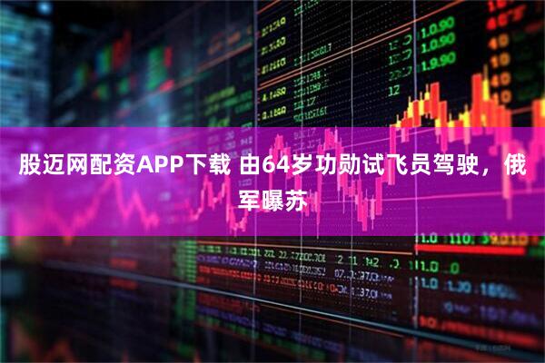 股迈网配资APP下载 由64岁功勋试飞员驾驶，俄军曝苏