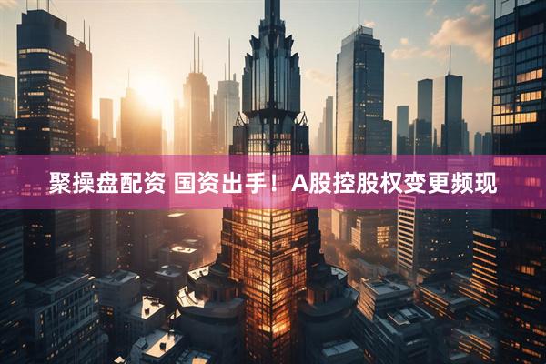 聚操盘配资 国资出手！A股控股权变更频现