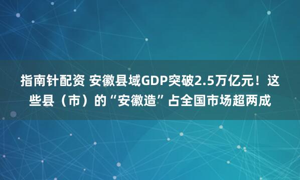 指南针配资 安徽县域GDP突破2.5万亿元！这些县（市）的“安徽造”占全国市场超两成