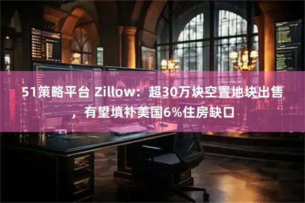 51策略平台 Zillow：超30万块空置地块出售，有望填补美国6%住房缺口