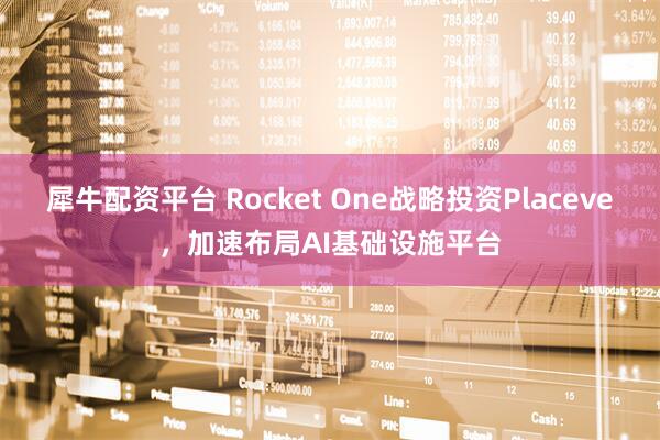 犀牛配资平台 Rocket One战略投资Placeve，加速布局AI基础设施平台