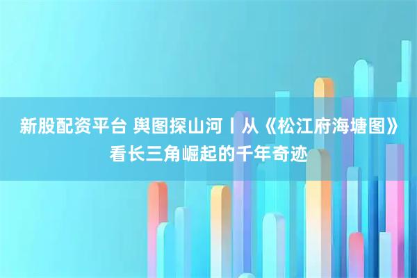 新股配资平台 舆图探山河丨从《松江府海塘图》看长三角崛起的千年奇迹